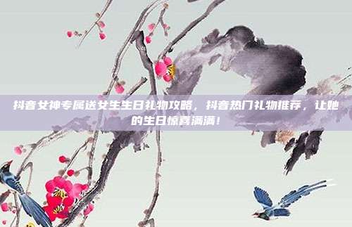 抖音女神专属送女生生日礼物攻略，抖音热门礼物推荐，让她的生日惊喜满满！