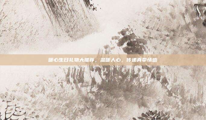 暖心生日礼物大推荐，温暖人心，传递真挚情感