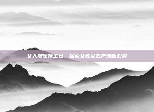 女人按摩棒生日，探索女性私处护理新趋势