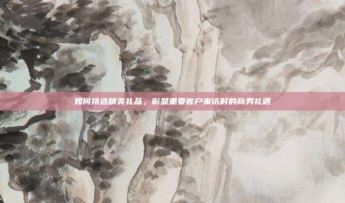 如何挑选精美礼品，彰显重要客户来访时的商务礼遇