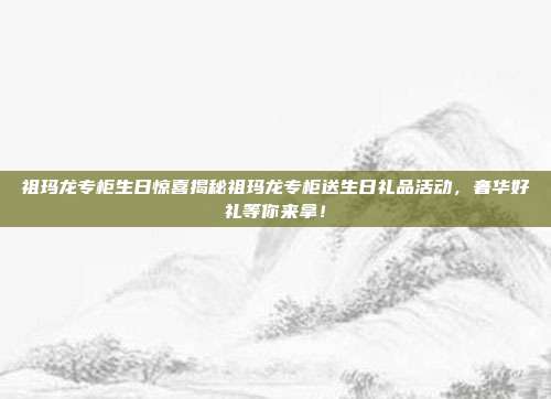 祖玛龙专柜生日惊喜揭秘祖玛龙专柜送生日礼品活动，奢华好礼等你来拿！