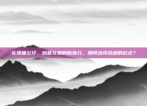 礼物猫公仔，创意礼物的新宠儿，如何选择合适的款式？