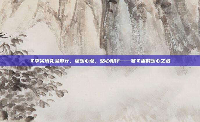 冬季实用礼品排行，温暖心意，贴心相伴——寒冬里的暖心之选