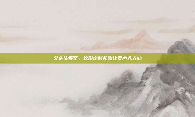 父亲节将至，这份定制礼物让爱声入人心