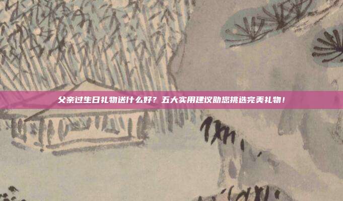 父亲过生日礼物送什么好？五大实用建议助您挑选完美礼物！