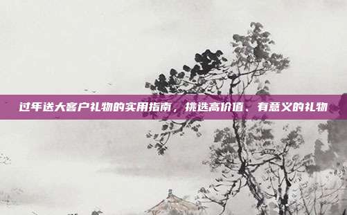 过年送大客户礼物的实用指南，挑选高价值、有意义的礼物