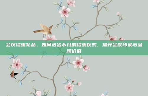 会议结束礼品，如何选出不凡的结束仪式，提升会议印象与品牌价值