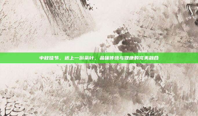 中秋佳节，送上一份茶叶，品味传统与健康的完美融合