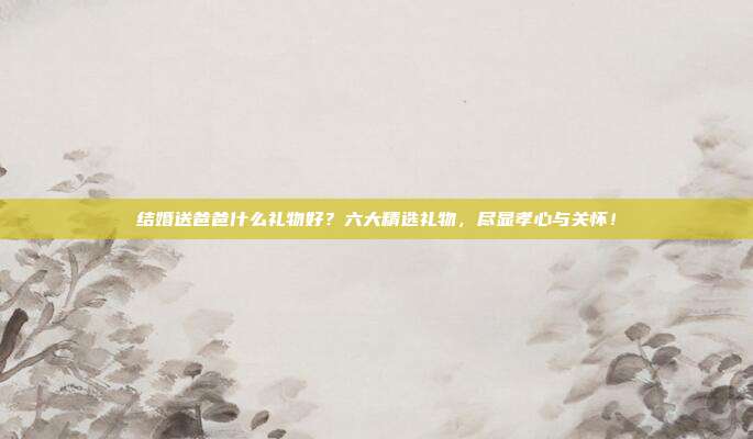 结婚送爸爸什么礼物好？六大精选礼物，尽显孝心与关怀！