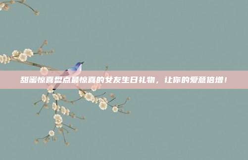 甜蜜惊喜盘点最惊喜的女友生日礼物，让你的爱意倍增！