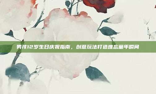 男孩12岁生日庆祝指南，创意玩法打造难忘童年瞬间