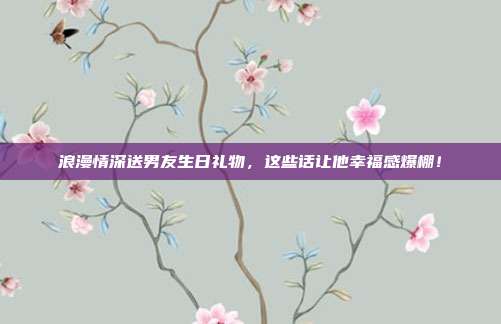 浪漫情深送男友生日礼物，这些话让他幸福感爆棚！