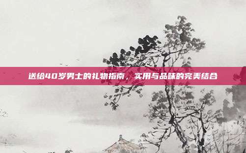 送给40岁男士的礼物指南，实用与品味的完美结合