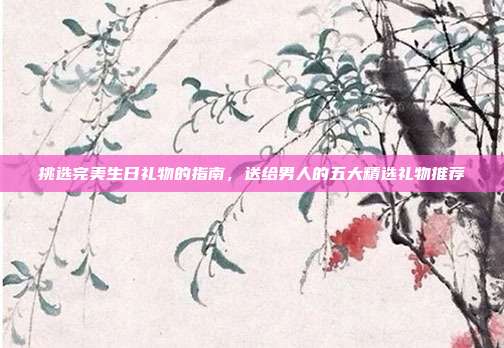 挑选完美生日礼物的指南，送给男人的五大精选礼物推荐