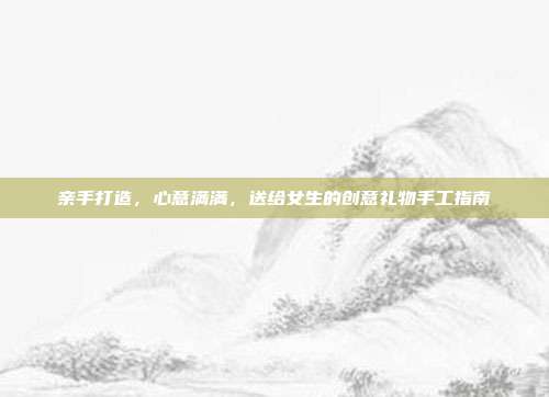 亲手打造，心意满满，送给女生的创意礼物手工指南