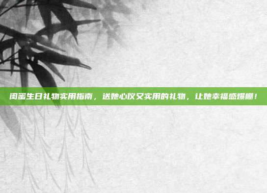 闺蜜生日礼物实用指南，送她心仪又实用的礼物，让她幸福感爆棚！