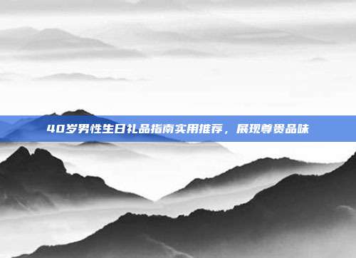 40岁男性生日礼品指南实用推荐，展现尊贵品味