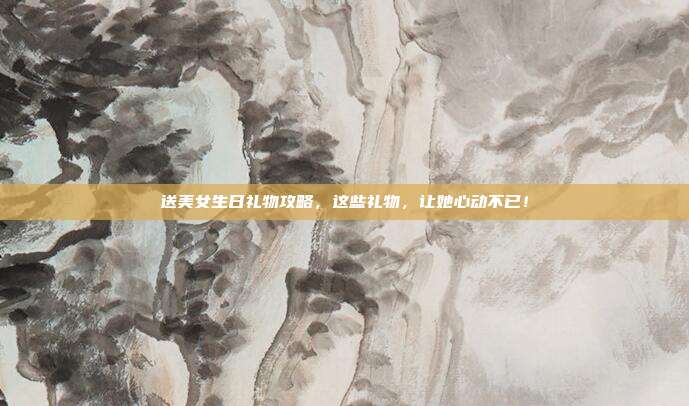 送美女生日礼物攻略，这些礼物，让她心动不已！