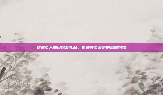 精选老人生日祝寿礼品，传递尊老爱亲的温馨祝福