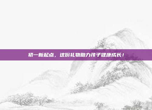 初一新起点，这份礼物助力孩子健康成长！