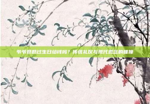 爷爷奶奶过生日给钱吗？传统礼仪与现代观念的碰撞