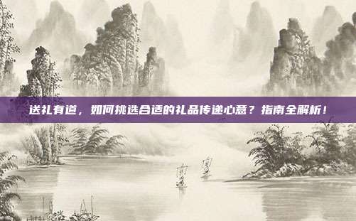 送礼有道，如何挑选合适的礼品传递心意？指南全解析！
