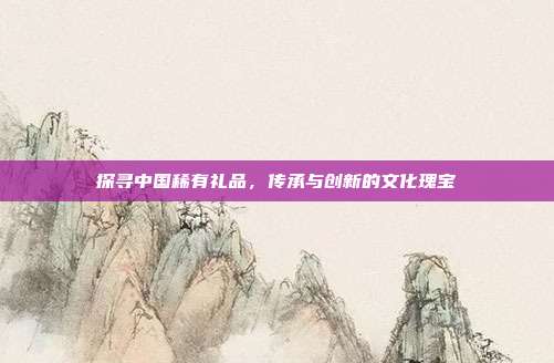 探寻中国稀有礼品，传承与创新的文化瑰宝