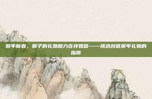 猴年新春，猴子的礼物助力吉祥如意——挑选创意猴年礼物的指南