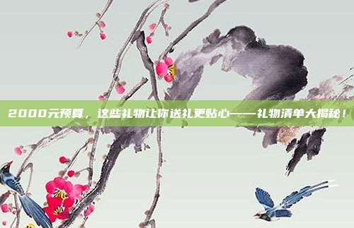 2000元预算，这些礼物让你送礼更贴心——礼物清单大揭秘！