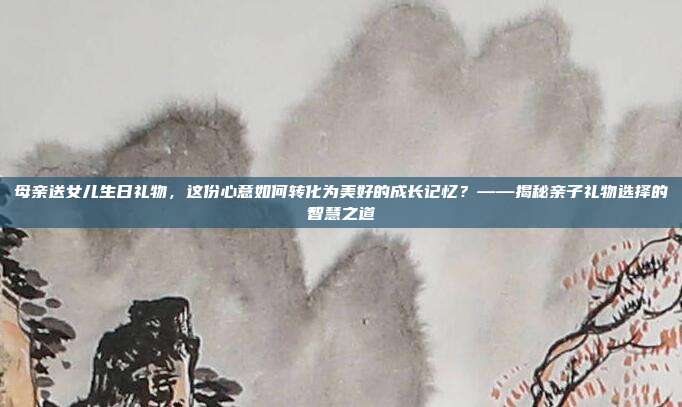 母亲送女儿生日礼物，这份心意如何转化为美好的成长记忆？——揭秘亲子礼物选择的智慧之道
