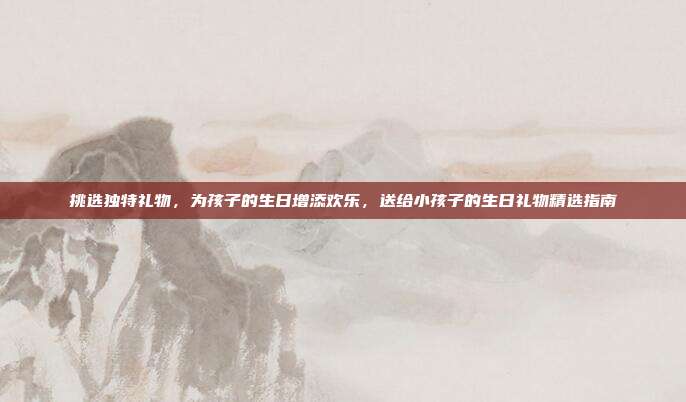 挑选独特礼物，为孩子的生日增添欢乐，送给小孩子的生日礼物精选指南