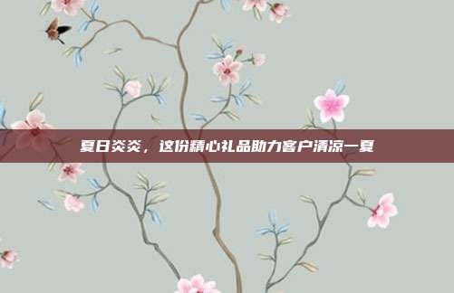 夏日炎炎，这份精心礼品助力客户清凉一夏