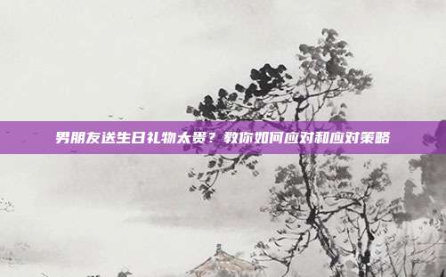 男朋友送生日礼物太贵？教你如何应对和应对策略