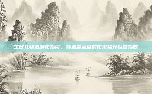 生日礼物送鲜花指南，挑选最适宜的花束提升惊喜指数