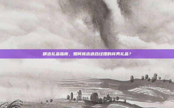精选礼品指南，如何挑选适合经理的商务礼品？