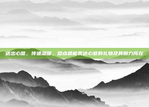 送出心意，传递温暖，盘点最能表达心意的礼物及其魅力所在
