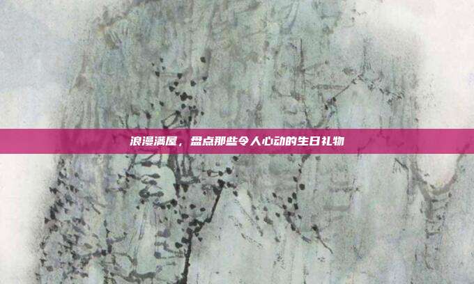 浪漫满屋，盘点那些令人心动的生日礼物