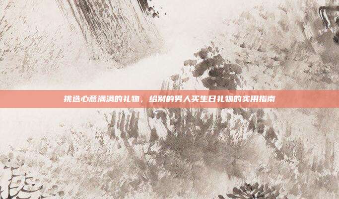 挑选心意满满的礼物，给别的男人买生日礼物的实用指南
