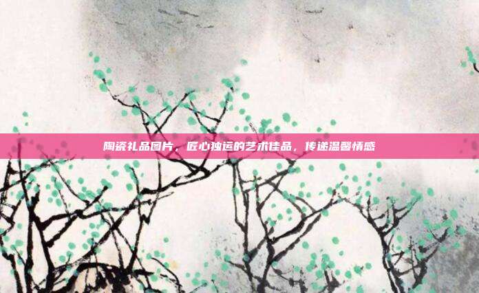 陶瓷礼品图片，匠心独运的艺术佳品，传递温馨情感