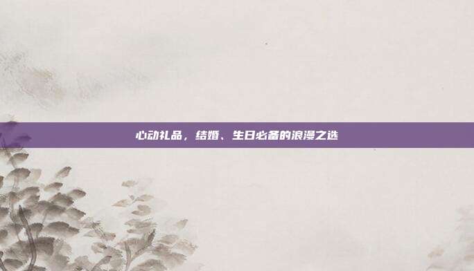 心动礼品，结婚、生日必备的浪漫之选