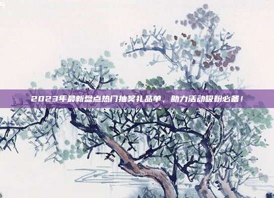 2023年最新盘点热门抽奖礼品单，助力活动吸粉必备！