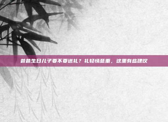 爸爸生日儿子要不要送礼？礼轻情意重，这里有些建议