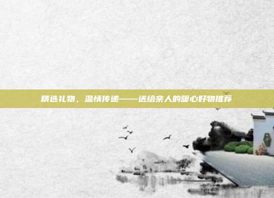 精选礼物，温情传递——送给亲人的暖心好物推荐