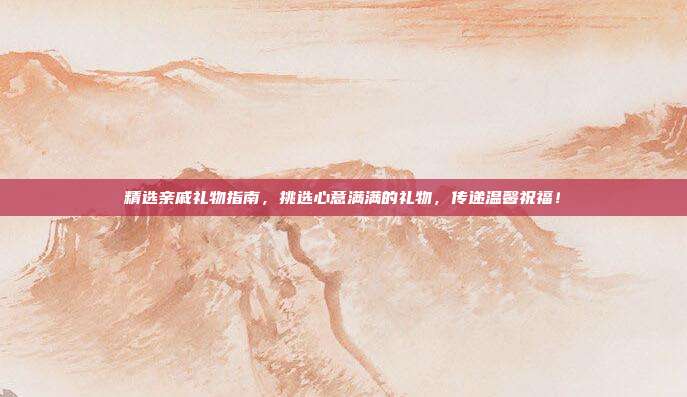 精选亲戚礼物指南，挑选心意满满的礼物，传递温馨祝福！