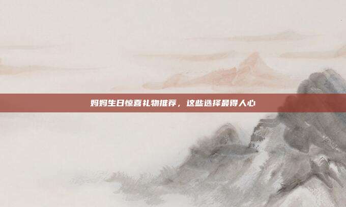 妈妈生日惊喜礼物推荐，这些选择最得人心