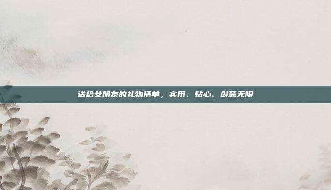 送给女朋友的礼物清单，实用、贴心、创意无限