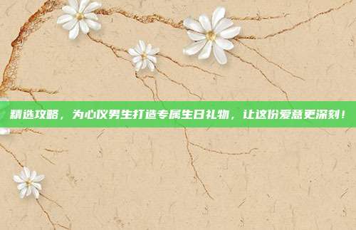 精选攻略，为心仪男生打造专属生日礼物，让这份爱意更深刻！
