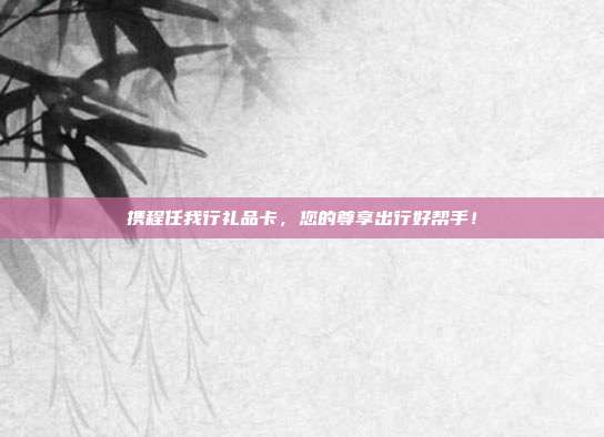携程任我行礼品卡，您的尊享出行好帮手！