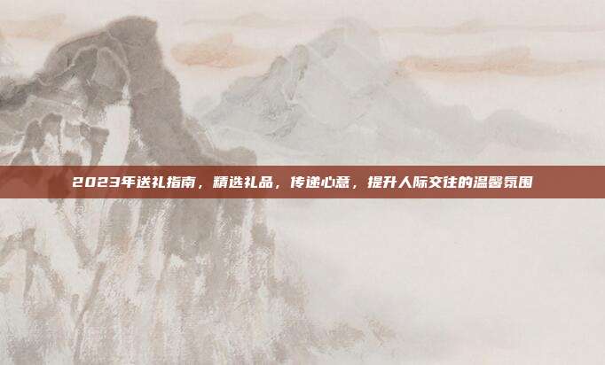 2023年送礼指南，精选礼品，传递心意，提升人际交往的温馨氛围