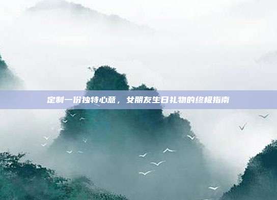 定制一份独特心意，女朋友生日礼物的终极指南